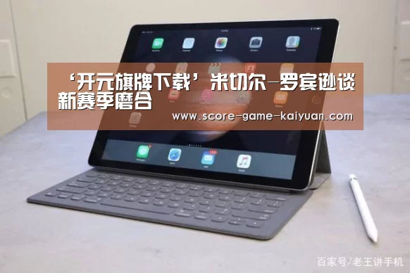 ‘开元旗牌下载’米切尔-罗宾逊谈新赛季磨合(图1) 开元旗牌官网